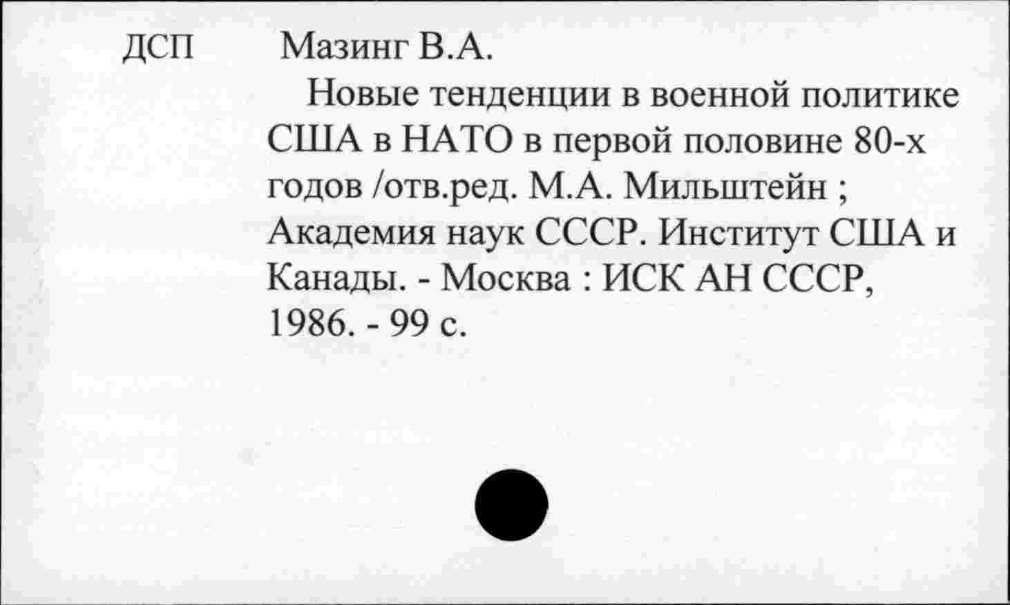 ﻿ДСП МазингВ.А.
Новые тенденции в военной политике США в НАТО в первой половине 80-х годов /отв.ред. М.А. Мильштейн ;
Академия наук СССР. Институт США и Канады. - Москва : ИСК АН СССР, 1986.-99 с.